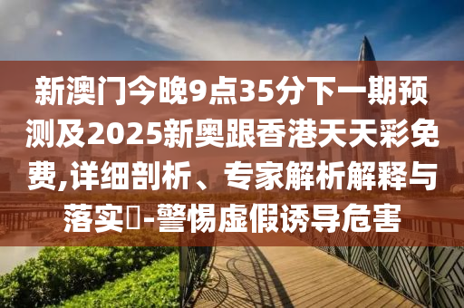 新澳门今晚9点35分下一期预测及2025新奥跟香港天天彩免费,详细剖析、专家解析解释与落实​-警惕虚假诱导危害